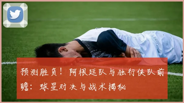 预测胜负！阿根廷队与独行侠队前瞻：球星对决与战术揭秘