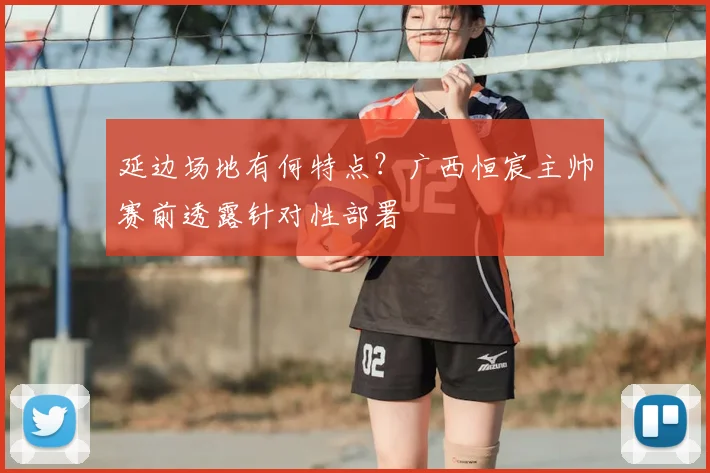 延边场地有何特点?广西恒宸主帅赛前透露针对性部署