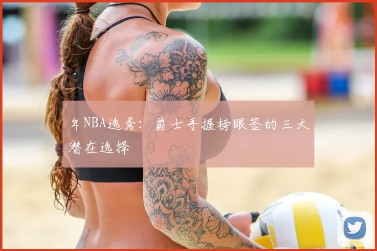 年NBA选秀：爵士手握榜眼签的三大潜在选择