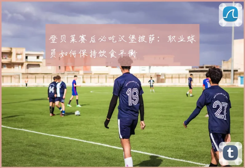登贝莱赛后必吃汉堡披萨:职业球员如何保持饮食平衡