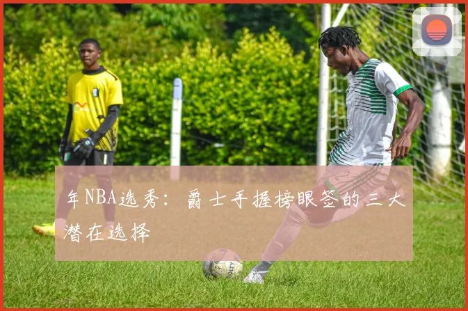 年NBA选秀：爵士手握榜眼签的三大潜在选择