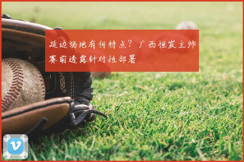 延边场地有何特点？广西恒宸主帅赛前透露针对性部署
