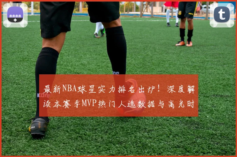 最新NBA球星实力排名出炉!深度解读本赛季MVP热门人选数据与高光时刻