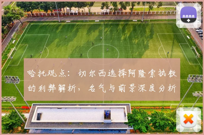 哈托观点:切尔西选择阿隆索执教的利弊解析,名气与前景深度分析