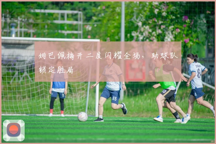 姆巴佩梅开二度闪耀全场，助球队锁定胜局