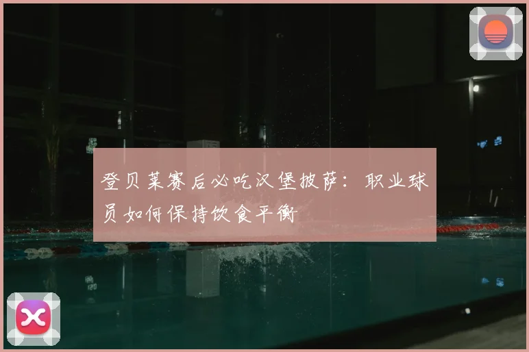 登贝莱赛后必吃汉堡披萨:职业球员如何保持饮食平衡