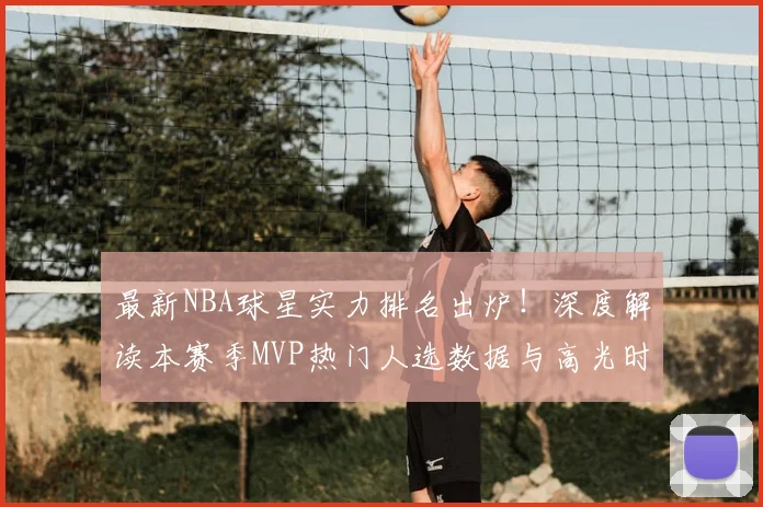 最新NBA球星实力排名出炉!深度解读本赛季MVP热门人选数据与高光时刻
