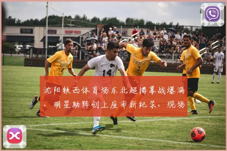 沈阳铁西体育场东北超揭幕战爆满，明星助阵创上座率新纪录，现场盛况全解析