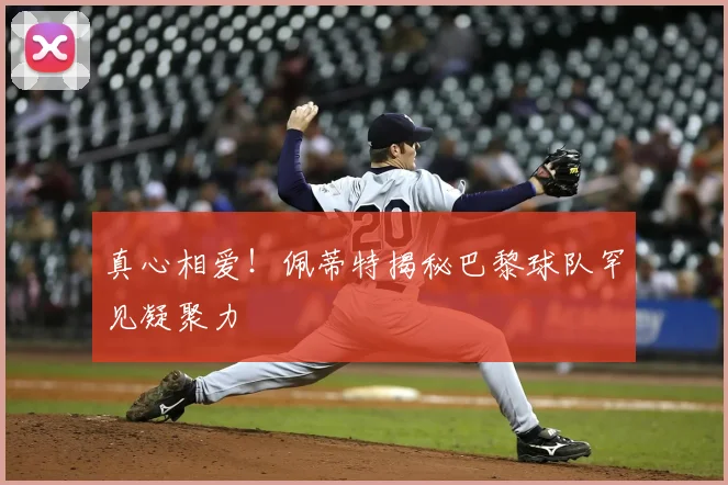 真心相爱!佩蒂特揭秘巴黎球队罕见凝聚力