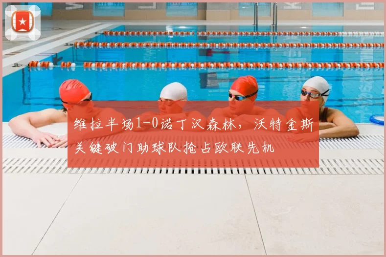 维拉半场1-0诺丁汉森林，沃特金斯关键破门助球队抢占欧联先机
