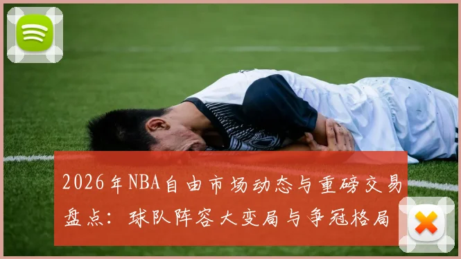 2026年NBA自由市场动态与重磅交易盘点:球队阵容大变局与争冠格局分析
