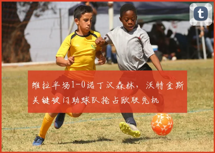 维拉半场1-0诺丁汉森林，沃特金斯关键破门助球队抢占欧联先机