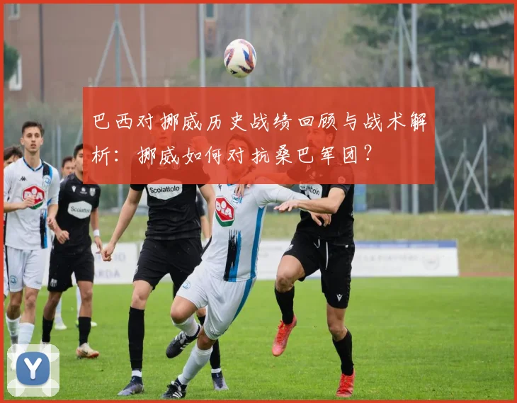 巴西对挪威历史战绩回顾与战术解析:挪威如何对抗桑巴军团?