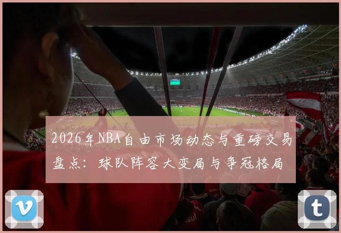 2026年NBA自由市场动态与重磅交易盘点:球队阵容大变局与争冠格局分析