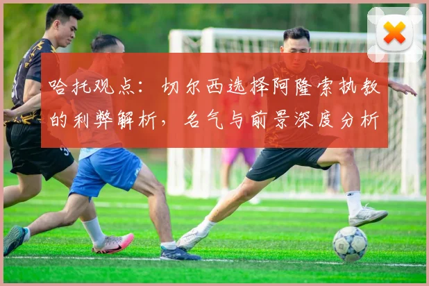 哈托观点:切尔西选择阿隆索执教的利弊解析,名气与前景深度分析